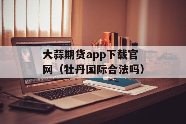 大蒜期货app下载官网（牡丹国际合法吗）