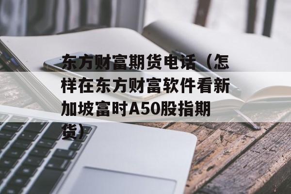 东方财富期货电话（怎样在东方财富软件看新加坡富时A50股指期货）