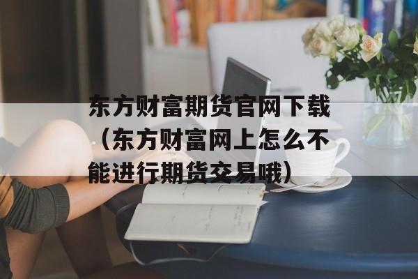 东方财富期货官网下载（东方财富网上怎么不能进行期货交易哦）