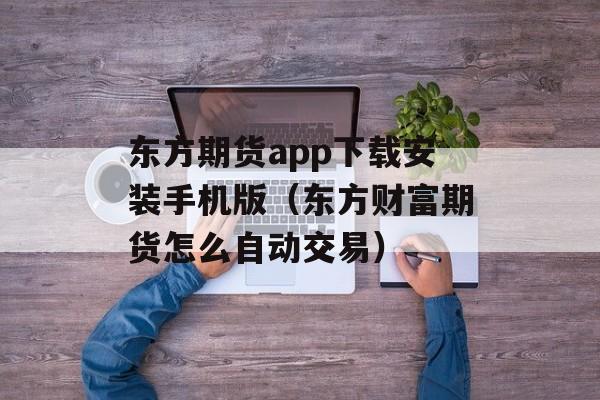 东方期货app下载安装手机版（东方财富期货怎么自动交易）