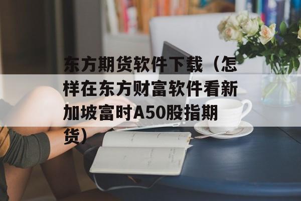 东方期货软件下载（怎样在东方财富软件看新加坡富时A50股指期货）