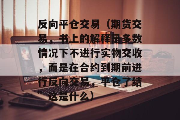 反向平仓交易（期货交易，书上的解释是多数情况下不进行实物交收	，而是在合约到期前进行反向交易，平仓了结	”这是什么）