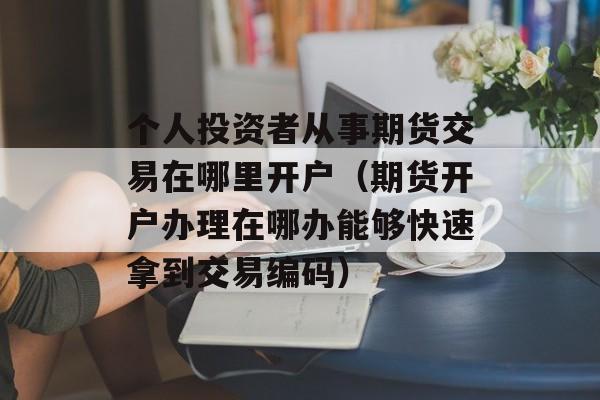 个人投资者从事期货交易在哪里开户（期货开户办理在哪办能够快速拿到交易编码）