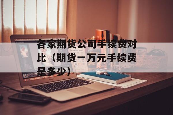 各家期货公司手续费对比（期货一万元手续费是多少）