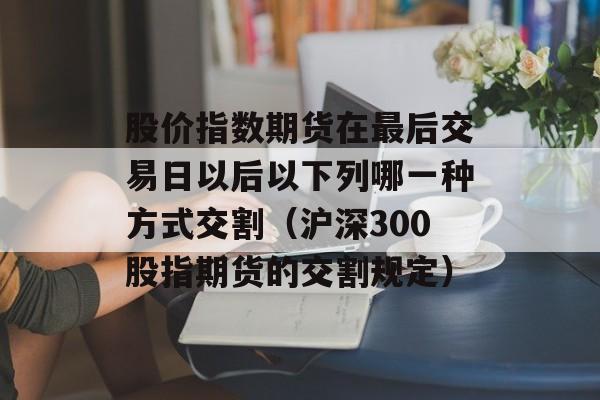 股价指数期货在最后交易日以后以下列哪一种方式交割（沪深300股指期货的交割规定）