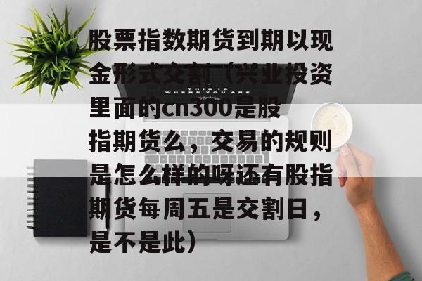 股票指数期货到期以现金形式交割（兴业投资里面的cn300是股指期货么，交易的规则是怎么样的呀还有股指期货每周五是交割日，是不是此）