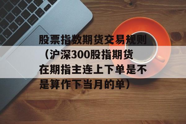 股票指数期货交易规则（沪深300股指期货在期指主连上下单是不是算作下当月的单）