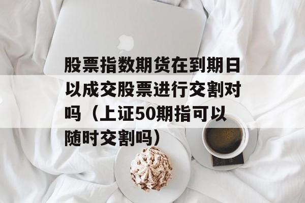 股票指数期货在到期日以成交股票进行交割对吗（上证50期指可以随时交割吗）