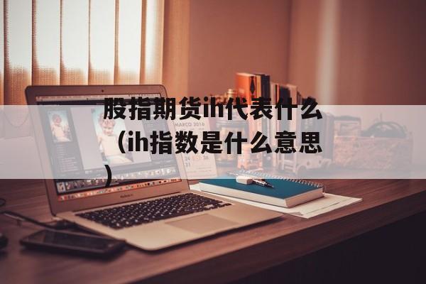 股指期货ih代表什么（ih指数是什么意思）