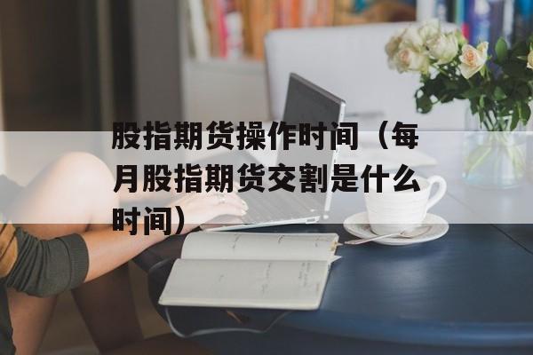 股指期货操作时间（每月股指期货交割是什么时间）