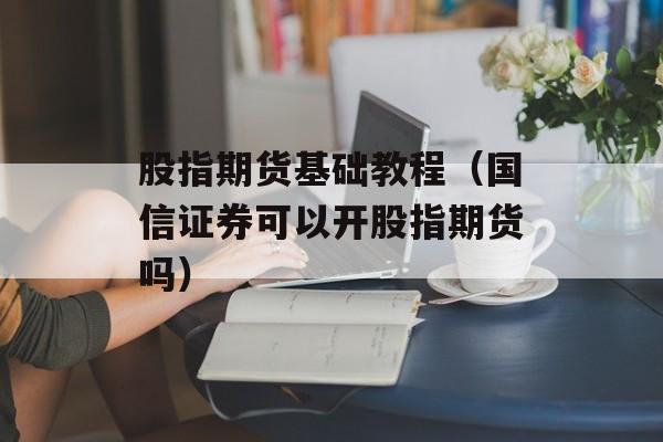 股指期货基础教程（国信证券可以开股指期货吗）