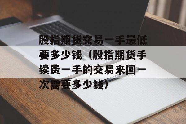 股指期货交易一手最低要多少钱（股指期货手续费一手的交易来回一次需要多少钱）