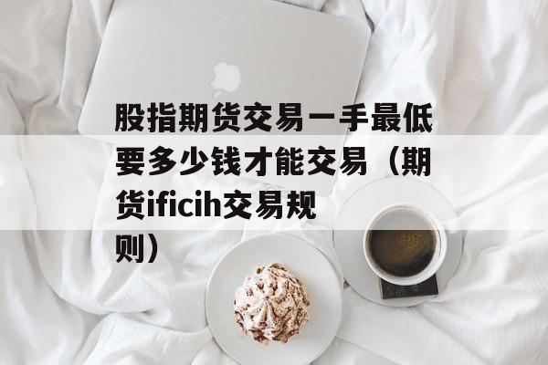 股指期货交易一手最低要多少钱才能交易（期货ificih交易规则）