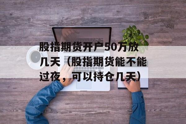 股指期货开户50万放几天（股指期货能不能过夜，可以持仓几天）