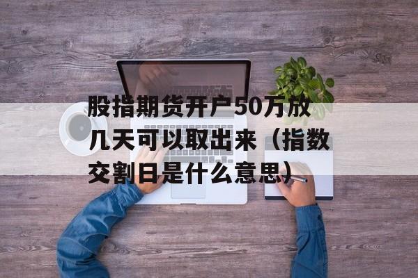 股指期货开户50万放几天可以取出来（指数交割日是什么意思）