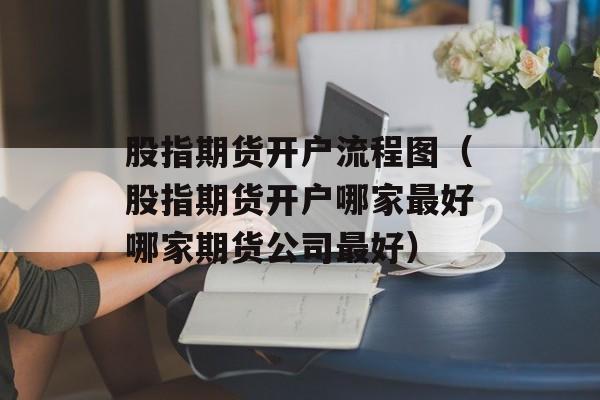 股指期货开户流程图（股指期货开户哪家最好哪家期货公司最好）