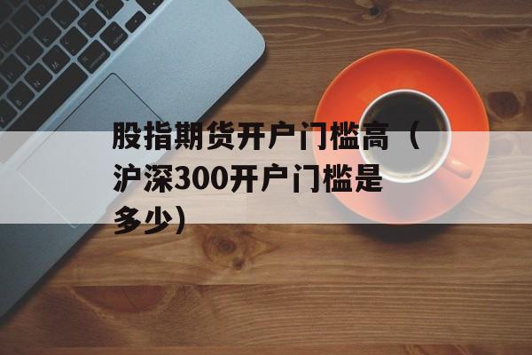 股指期货开户门槛高（沪深300开户门槛是多少）