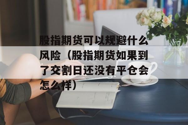 股指期货可以规避什么风险（股指期货如果到了交割日还没有平仓会怎么样）