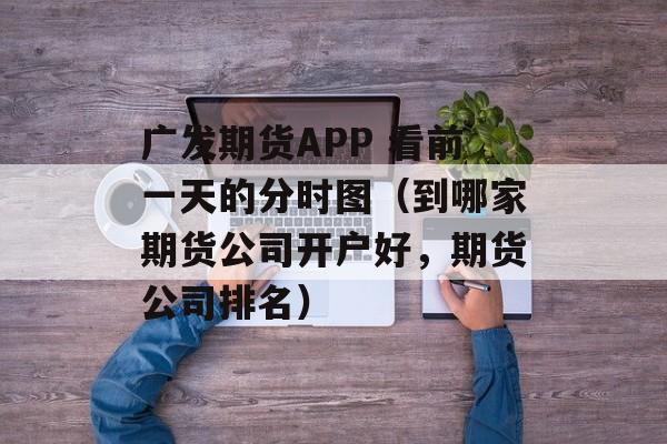 广发期货APP 看前一天的分时图（到哪家期货公司开户好	，期货公司排名）