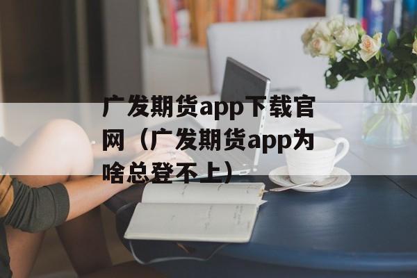 广发期货app下载官网（广发期货app为啥总登不上）