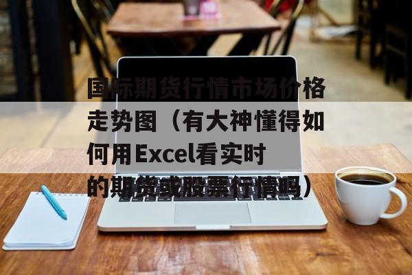 国际期货行情市场价格走势图（有大神懂得如何用Excel看实时的期货或股票行情吗）