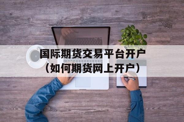 国际期货交易平台开户（如何期货网上开户）