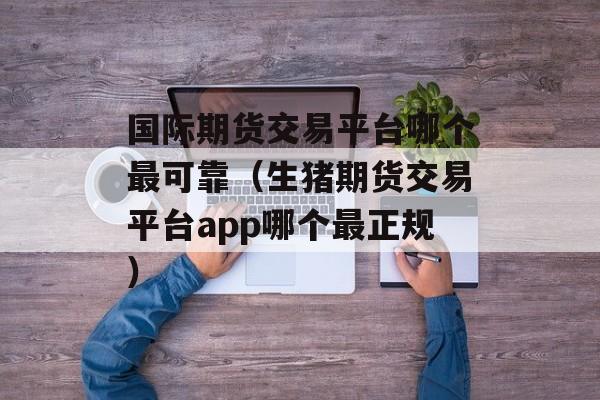 国际期货交易平台哪个最可靠（生猪期货交易平台app哪个最正规）