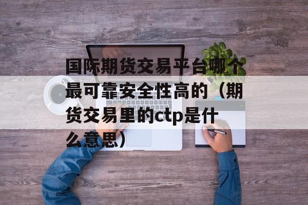 国际期货交易平台哪个最可靠安全性高的（期货交易里的ctp是什么意思）