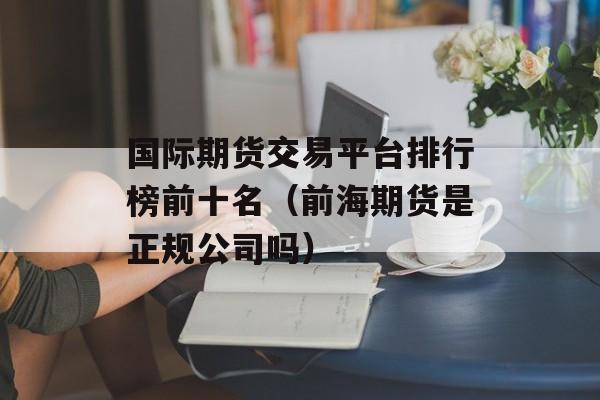 国际期货交易平台排行榜前十名（前海期货是正规公司吗）