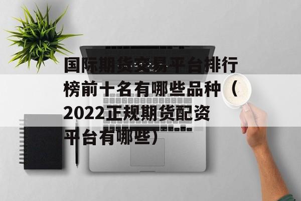 国际期货交易平台排行榜前十名有哪些品种（2022正规期货配资平台有哪些）