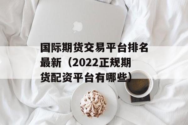 国际期货交易平台排名最新（2022正规期货配资平台有哪些）