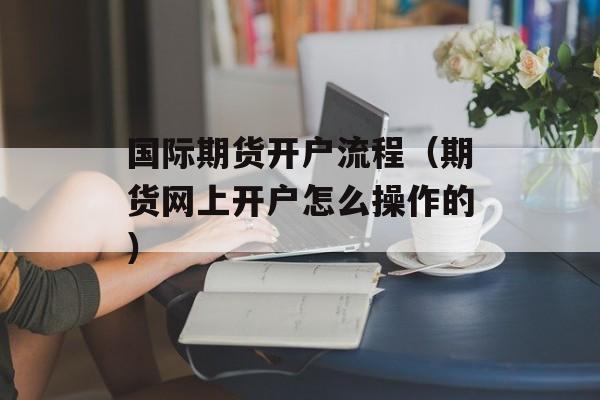 国际期货开户流程（期货网上开户怎么操作的）