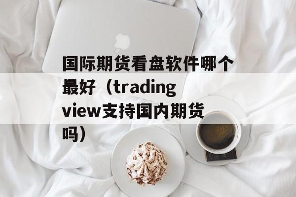 国际期货看盘软件哪个最好（tradingview支持国内期货吗）