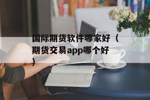 国际期货软件哪家好（期货交易app哪个好）