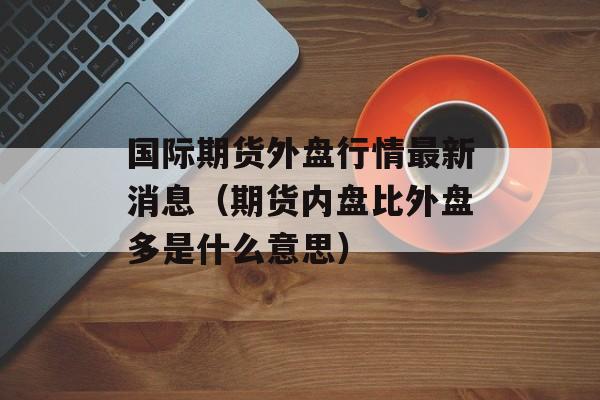 国际期货外盘行情最新消息（期货内盘比外盘多是什么意思）