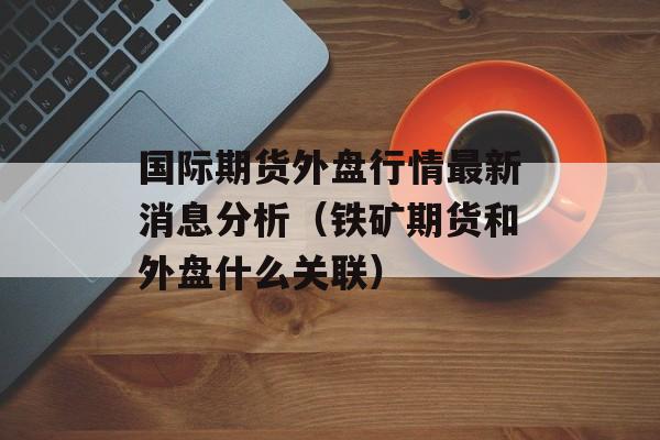 国际期货外盘行情最新消息分析（铁矿期货和外盘什么关联）