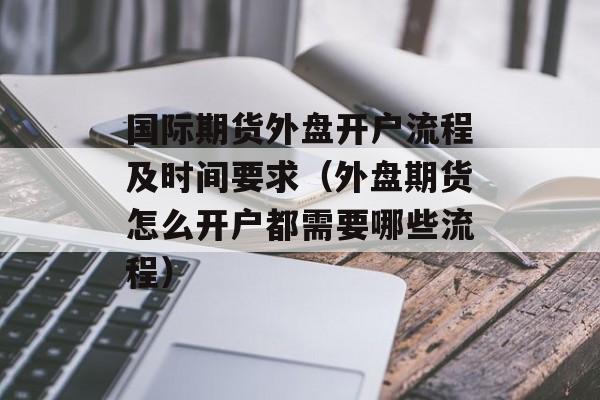 国际期货外盘开户流程及时间要求（外盘期货怎么开户都需要哪些流程）