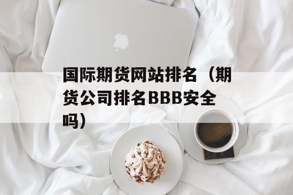 国际期货网站排名（期货公司排名BBB安全吗）