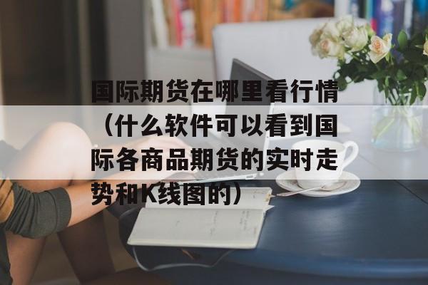 国际期货在哪里看行情（什么软件可以看到国际各商品期货的实时走势和K线图的）