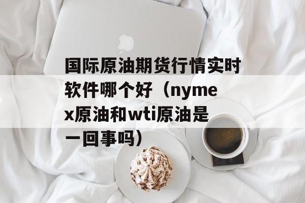 国际原油期货行情实时软件哪个好（nymex原油和wti原油是一回事吗）