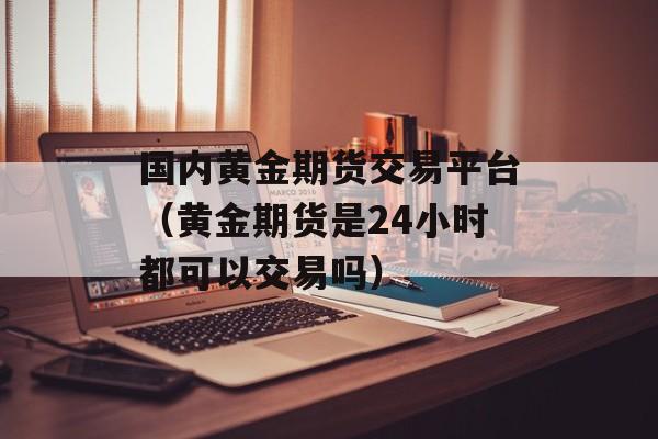 国内黄金期货交易平台（黄金期货是24小时都可以交易吗）