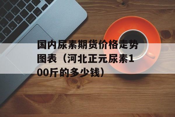 国内尿素期货价格走势图表（河北正元尿素100斤的多少钱）