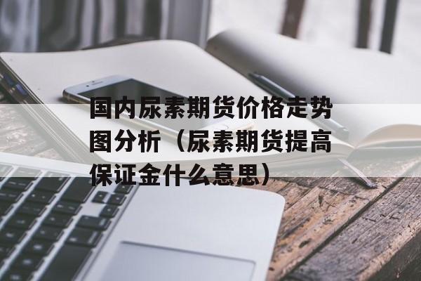 国内尿素期货价格走势图分析（尿素期货提高保证金什么意思）