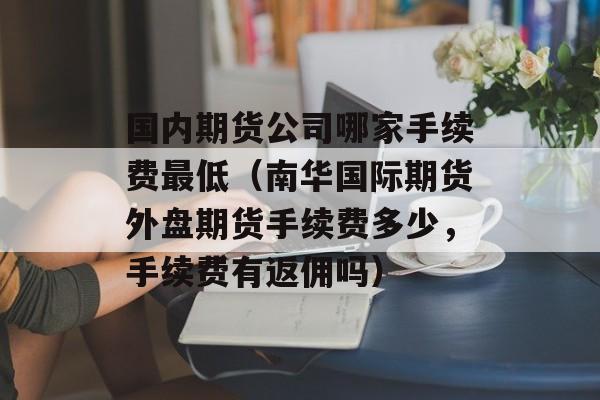 国内期货公司哪家手续费最低（南华国际期货外盘期货手续费多少，手续费有返佣吗）