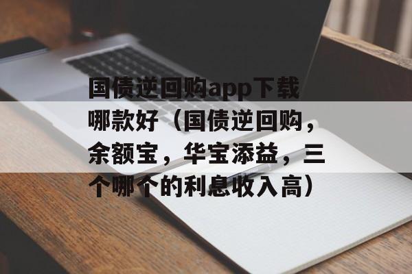 国债逆回购app下载哪款好（国债逆回购，余额宝，华宝添益，三个哪个的利息收入高）