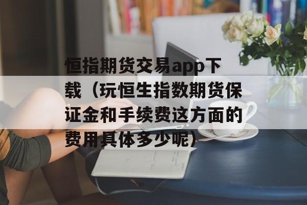 恒指期货交易app下载（玩恒生指数期货保证金和手续费这方面的费用具体多少呢）