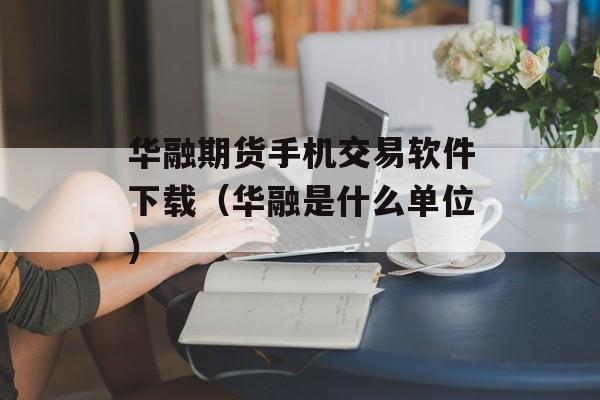 华融期货手机交易软件下载（华融是什么单位）