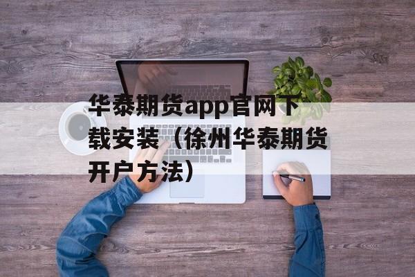 华泰期货app官网下载安装（徐州华泰期货开户方法）