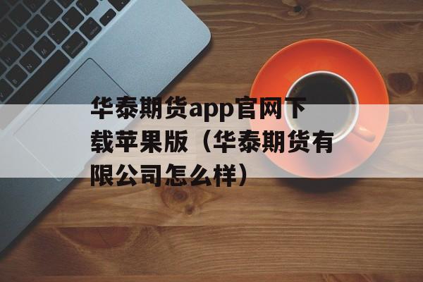 华泰期货app官网下载苹果版（华泰期货有限公司怎么样）