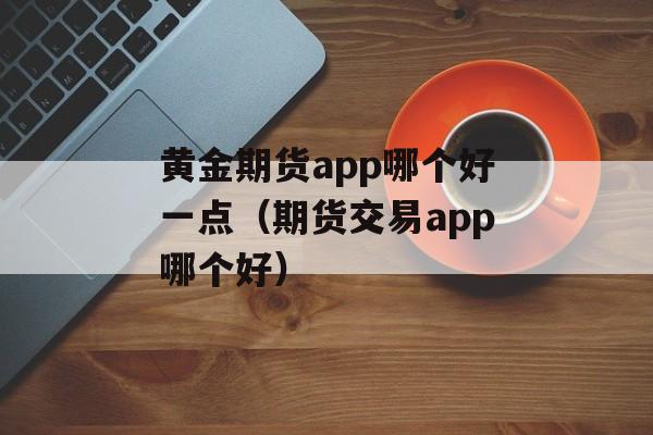 黄金期货app哪个好一点（期货交易app哪个好）